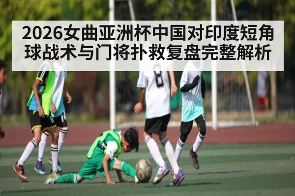 2026女曲亚洲杯中国对印度短角球战术与门将扑救复盘完整解析（C7C7）